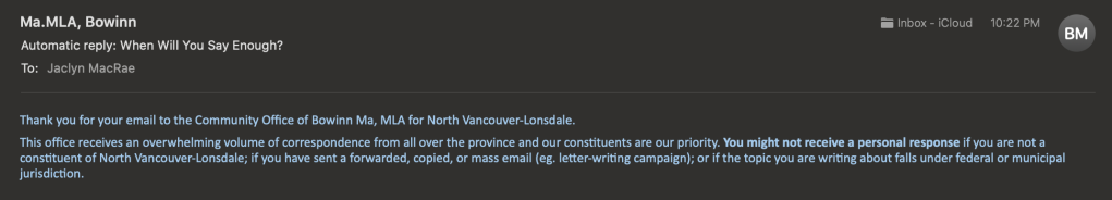 Portion of an email from MLA and P.Eng Bowinn Ma's office, received May 24, 2023 at 22h22, confirming receipt of my email, reads as follows:

Thank you for your email to the Community Office of Bowinn Ma, MLA for North Vancouver-Lonsdale.
This office receives an overwhelming volume of correspondence from all over the province and our constituents are our priority. You might not receive a personal response if you are not a constituent of North Vancouver-Lonsdale; if you have sent a forwarded, copied, or mass email (eg. letter-writing campaign); or if the topic you are writing about falls under federal or municipal jurisdiction.